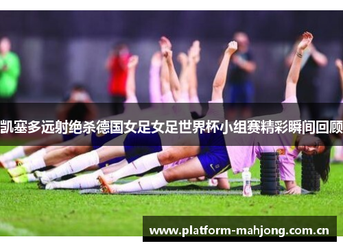凯塞多远射绝杀德国女足女足世界杯小组赛精彩瞬间回顾 凯塞多远射绝杀德国女足女足世界杯小组赛精彩瞬间回顾